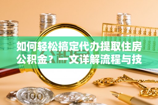 尤溪如何轻松搞定代办提取住房公积金？一文详解流程与技巧