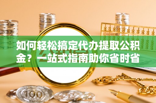 尤溪如何轻松搞定代办提取公积金？一站式指南助你省时省心