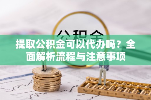 尤溪提取公积金可以代办吗？全面解析流程与注意事项