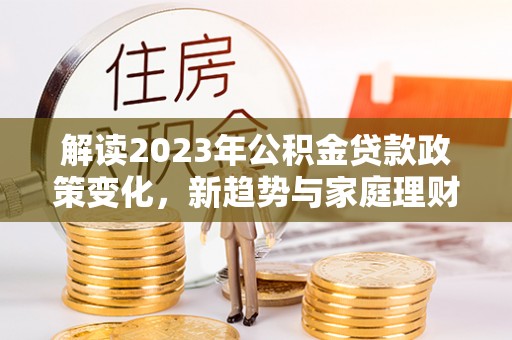 尤溪解读2023年公积金贷款政策变化，新趋势与家庭理财规划