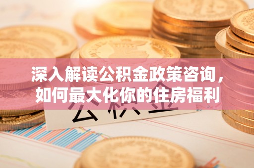 尤溪深入解读公积金政策咨询，如何最大化你的住房福利