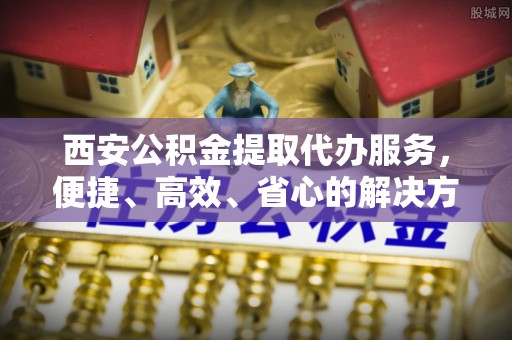 尤溪西安公积金提取代办服务，便捷、高效、省心的解决方案