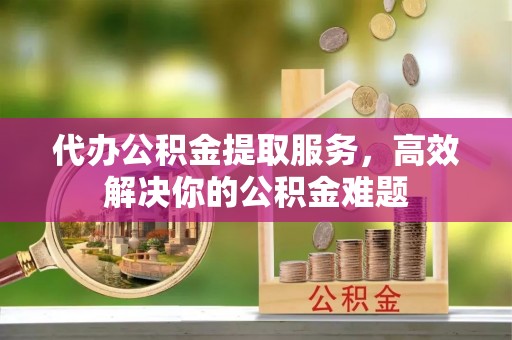 尤溪代办公积金提取服务，高效解决你的公积金难题