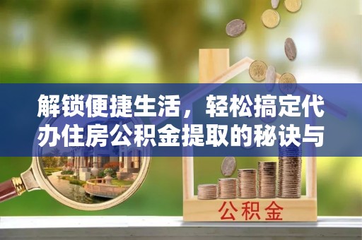 尤溪解锁便捷生活，轻松搞定代办住房公积金提取的秘诀与技巧