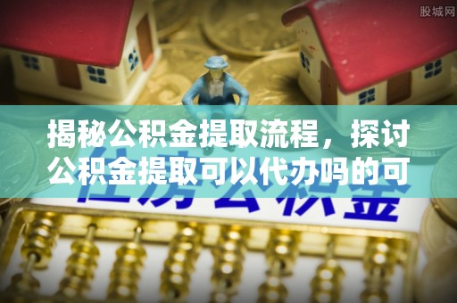 尤溪揭秘公积金提取流程，探讨公积金提取可以代办吗的可行性与注意事项