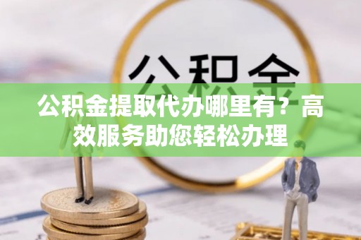 尤溪公积金提取代办哪里有？高效服务助您轻松办理