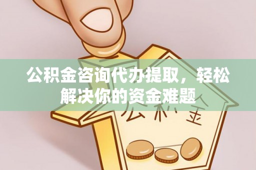 尤溪公积金咨询代办提取，轻松解决你的资金难题