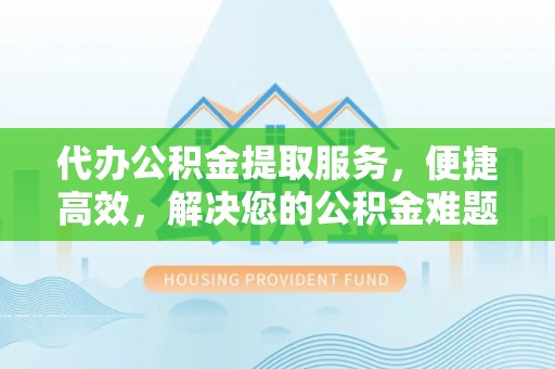尤溪代办公积金提取服务，便捷高效，解决您的公积金难题