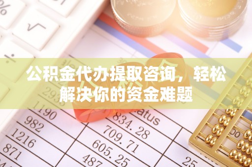 尤溪公积金代办提取咨询，轻松解决你的资金难题