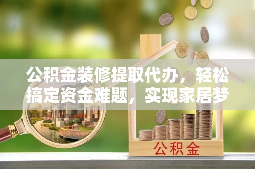 尤溪公积金装修提取代办，轻松搞定资金难题，实现家居梦想