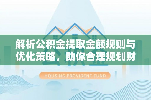 尤溪解析公积金提取金额规则与优化策略，助你合理规划财务未来