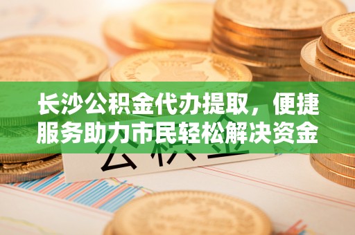 尤溪长沙公积金代办提取，便捷服务助力市民轻松解决资金需求