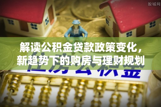尤溪解读公积金贷款政策变化，新趋势下的购房与理财规划
